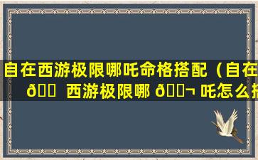 自在西游极限哪吒命格搭配（自在 🐠 西游极限哪 🐬 吒怎么搭配）